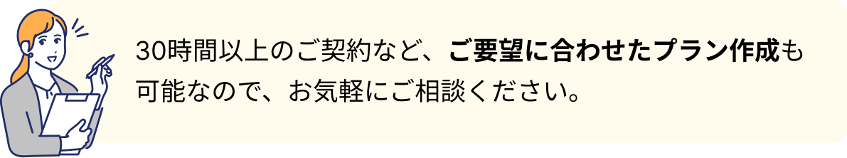 30時間以上のご契約など、ご要望に合わせたプラン作成も可能なので、お気軽にご相談ください。
