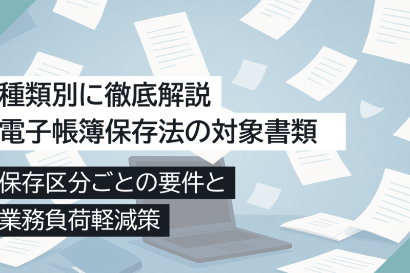電子帳簿保存法の対象書類を種類別に徹底解説！保存区分ごとの要件と業務負荷軽減策