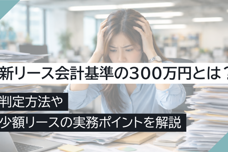 新リース会計基準の300万円とは?判定方法や少額リースの実務ポイントを解説