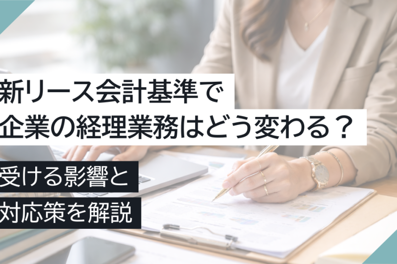 新リース会計基準で企業の経理業務はどう変わる?受ける影響と対応策を解説